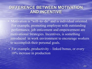 202
DIFFERENCE BETWEEN MOTIVATION
AND INCENTIVE
• For example, productivity – linked bonus, or every
10% increase in production
• Motivation is “will–to–do” and is individual oriented.
For example, promoting employee with outstanding
performance, job enticement and empowerment are
motivational Strategies. Incentives, is something
introduced in work environment to encourage workers
to accomplish their personal goals.
 