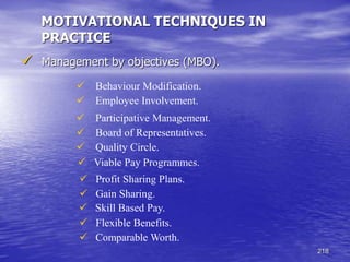 218
MOTIVATIONAL TECHNIQUES IN
PRACTICE
 Management by objectives (MBO).
 Behaviour Modification.
 Employee Involvement.
 Participative Management.
 Board of Representatives.
 Quality Circle.
 Viable Pay Programmes.
 Profit Sharing Plans.
 Gain Sharing.
 Skill Based Pay.
 Flexible Benefits.
 Comparable Worth.
 