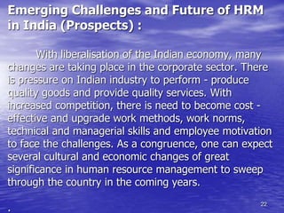 22
Emerging Challenges and Future of HRM
in India (Prospects) :
With liberalisation of the Indian economy, many
changes are taking place in the corporate sector. There
is pressure on Indian industry to perform - produce
quality goods and provide quality services. With
increased competition, there is need to become cost -
effective and upgrade work methods, work norms,
technical and managerial skills and employee motivation
to face the challenges. As a congruence, one can expect
several cultural and economic changes of great
significance in human resource management to sweep
through the country in the coming years.
.
 