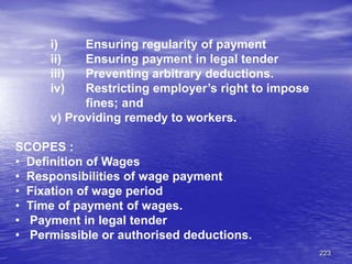 223
i) Ensuring regularity of payment
ii) Ensuring payment in legal tender
iii) Preventing arbitrary deductions.
iv) Restricting employer’s right to impose
fines; and
v) Providing remedy to workers.
SCOPES :
• Definition of Wages
• Responsibilities of wage payment
• Fixation of wage period
• Time of payment of wages.
• Payment in legal tender
• Permissible or authorised deductions.
 