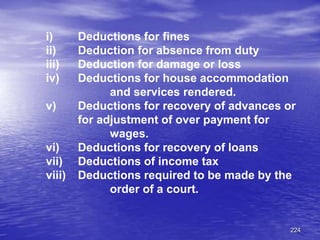 224
i) Deductions for fines
ii) Deduction for absence from duty
iii) Deduction for damage or loss
iv) Deductions for house accommodation
and services rendered.
v) Deductions for recovery of advances or
for adjustment of over payment for
wages.
vi) Deductions for recovery of loans
vii) Deductions of income tax
viii) Deductions required to be made by the
order of a court.
 