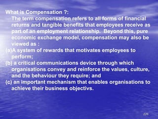 226
What is Compensation ?:
The term compensation refers to all forms of financial
returns and tangible benefits that employees receive as
part of an employment relationship. Beyond this, pure
economic exchange model, compensation may also be
viewed as :
(a)A system of rewards that motivates employees to
perform;
(b) a critical communications device through which
organisations convey and reinforce the values, culture,
and the behaviour they require; and
(c) an important mechanism that enables organisations to
achieve their business objectivs.
 