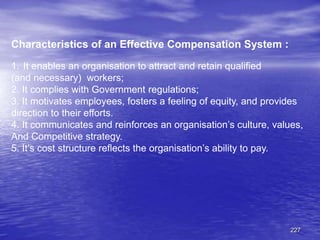 227
Characteristics of an Effective Compensation System :
1. It enables an organisation to attract and retain qualified
(and necessary) workers;
2. It complies with Government regulations;
3. It motivates employees, fosters a feeling of equity, and provides
direction to their efforts.
4. It communicates and reinforces an organisation’s culture, values,
And Competitive strategy.
5. It’s cost structure reflects the organisation’s ability to pay.
 