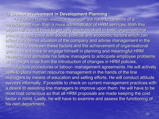 23
(i) Greater Involvement in Development Planning :
Our future human resource manager will have to be more of a
development man than a more administrator of HRM services. With this
object he/she will have to get very much involved in basic organisational
planning, keep pace with social, political and economic factors which can
affect the internal situation of the company and advise management in the
relationship between these factors and the achievement of organisational
goals. He will have to engage himself in planning and meaningful HRM
research and stimulate his fellow managers to anticipate employee problems
which might arise from the introduction of changes in HRM policies,
manufacture procedures or labour- management agreements. He will actively
seek to place human resource management in the hands of the line
managers by means of education and selling efforts. He will conduct attitude
surveys informally, if possible to check on current management practices with
a desire to assisting line managers to improve upon them. He will have to be
most cost conscious so that all HRM proposals are made keeping the cost
factor in mind. Lastly, he will have to examine and assess the functioning of
his own department.
 