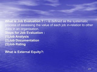 233
What is Job Evaluation ? : - is defined as the systematic
process of assessing the value of each job in-relation to other
Jobs in an organisation.
Steps for Job Evaluation :
(1)Job Analysis
(2)Job Documentation
(3)Job Rating
What is External Equity?:
 