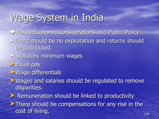 234
Wage System in India
Macro-Economic considerations and Public Policy:
There should be no exploitation and returns should
be distributed.
 Statutory minimum wages
Equal pay
Wage differentials
Wages and salaries should be regulated to remove
disparities.
 Remuneration should be linked to productivity
There should be compensations for any rise in the
cost of living.
 