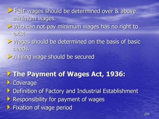 235
Fair wages should be determined over & above
minimum wages.
Who can not pay minimum wages has no right to
exist
Wages should be determined on the basis of basic
needs.
A living wage should be secured
 The Payment of Wages Act, 1936:
 Coverage
 Definition of Factory and Industrial Establishment
 Responsibility for payment of wages
 Fixation of wage period
 