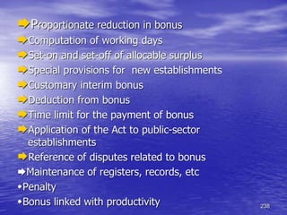 238
Proportionate reduction in bonus
Computation of working days
Set-on and set-off of allocable surplus
Special provisions for new establishments
Customary interim bonus
Deduction from bonus
Time limit for the payment of bonus
Application of the Act to public-sector
establishments
Reference of disputes related to bonus
Maintenance of registers, records, etc
Penalty
Bonus linked with productivity
 