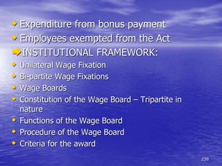239
 Expenditure from bonus payment
 Employees exempted from the Act
INSTITUTIONAL FRAMEWORK:
 Unilateral Wage Fixation
 Bi-partite Wage Fixations
 Wage Boards
 Constitution of the Wage Board – Tripartite in
nature
 Functions of the Wage Board
 Procedure of the Wage Board
 Criteria for the award
 