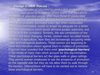 24
(ii) Change in HRM Policies :
The ratio of educated to uneducated employed labour
force has been growing in India in recent years. The aspirations
and needs of educated people differ from those of uneducated
people. Hence, existing H.R.M. Polices and procedures, many of
which were probably developed years ago when uneducated
workers predominated, would no longer be adequate for a better
educated. Workforce which would demand greater autonomy and
discretion in the workplace. Similarly, the sex composition of the
workers has been changing. Earlier, women were recruited mainly
as labour in agriculture. Now they are increasingly occupying white
collar and managerial positions. These women are beginning to
resist discrimination shown against them in matters of promotion.
Enquiries have revealed that there exist ‘psychological barriers’
in the minds of many men which account for this discrimination.
These psychological barriers act like glass walls or glass ceilings.
They permit women employees to see the prospects of promotion
on the opposite side but they do not allow them to walk through
the barriers. Interventions will have to be worked out to remove
these psychological barriers.
 