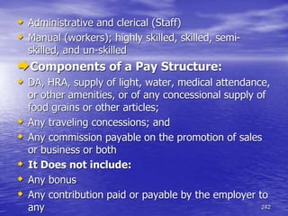 242
 Administrative and clerical (Staff)
 Manual (workers); highly skilled, skilled, semi-
skilled, and un-skilled
Components of a Pay Structure:
 DA, HRA, supply of light, water, medical attendance,
or other amenities, or of any concessional supply of
food grains or other articles;
 Any traveling concessions; and
 Any commission payable on the promotion of sales
or business or both
 It Does not include:
 Any bonus
 Any contribution paid or payable by the employer to
any
 