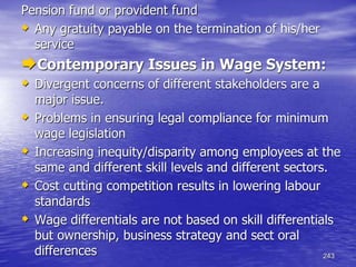 243
Pension fund or provident fund
 Any gratuity payable on the termination of his/her
service
Contemporary Issues in Wage System:
 Divergent concerns of different stakeholders are a
major issue.
 Problems in ensuring legal compliance for minimum
wage legislation
 Increasing inequity/disparity among employees at the
same and different skill levels and different sectors.
 Cost cutting competition results in lowering labour
standards
 Wage differentials are not based on skill differentials
but ownership, business strategy and sect oral
differences
 