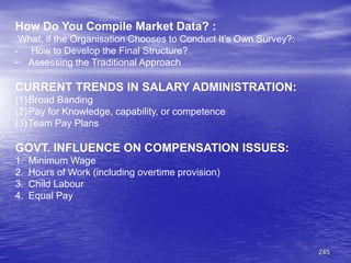 245
How Do You Compile Market Data? :
What, if the Organisation Chooses to Conduct It’s Own Survey?:
- How to Develop the Final Structure?
- Assessing the Traditional Approach
CURRENT TRENDS IN SALARY ADMINISTRATION:
(1)Broad Banding
(2)Pay for Knowledge, capability, or competence
(3)Team Pay Plans
GOVT. INFLUENCE ON COMPENSATION ISSUES:
1. Minimum Wage
2. Hours of Work (including overtime provision)
3. Child Labour
4. Equal Pay
 