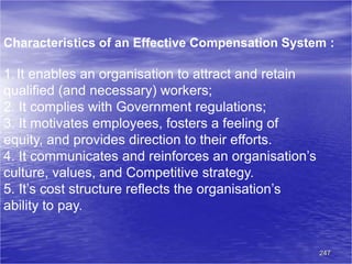247
Characteristics of an Effective Compensation System :
1.It enables an organisation to attract and retain
qualified (and necessary) workers;
2. It complies with Government regulations;
3. It motivates employees, fosters a feeling of
equity, and provides direction to their efforts.
4. It communicates and reinforces an organisation’s
culture, values, and Competitive strategy.
5. It’s cost structure reflects the organisation’s
ability to pay.
 