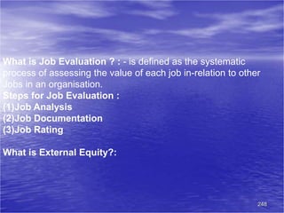 248
What is Job Evaluation ? : - is defined as the systematic
process of assessing the value of each job in-relation to other
Jobs in an organisation.
Steps for Job Evaluation :
(1)Job Analysis
(2)Job Documentation
(3)Job Rating
What is External Equity?:
 