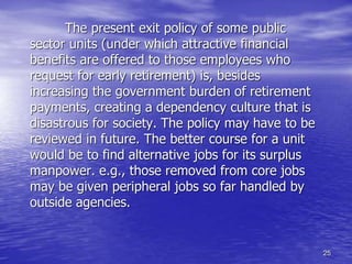 25
The present exit policy of some public
sector units (under which attractive financial
benefits are offered to those employees who
request for early retirement) is, besides
increasing the government burden of retirement
payments, creating a dependency culture that is
disastrous for society. The policy may have to be
reviewed in future. The better course for a unit
would be to find alternative jobs for its surplus
manpower. e.g., those removed from core jobs
may be given peripheral jobs so far handled by
outside agencies.
 