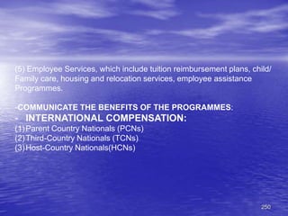 250
(5) Employee Services, which include tuition reimbursement plans, child/
Family care, housing and relocation services, employee assistance
Programmes.
-COMMUNICATE THE BENEFITS OF THE PROGRAMMES:
- INTERNATIONAL COMPENSATION:
(1)Parent Country Nationals (PCNs)
(2)Third-Country Nationals (TCNs)
(3)Host-Country Nationals(HCNs)
 