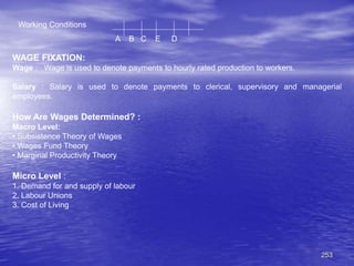 253
Working Conditions
A B C E D
WAGE FIXATION:
Wage : Wage is used to denote payments to hourly rated production to workers.
Salary : Salary is used to denote payments to clerical, supervisory and managerial
employees.
How Are Wages Determined? :
Macro Level:
• Subsistence Theory of Wages
• Wages Fund Theory
• Marginal Productivity Theory
Micro Level :
1. Demand for and supply of labour
2. Labour Unions
3. Cost of Living
 
