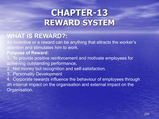 256
CHAPTER-13
REWARD SYSTEM
WHAT IS REWARD?:
An incentive or a reward can be anything that attracts the worker’s
attention and stimulates him to work.
Purpose of Reward:
1. To provide positive reinforcement and motivate employees for
achieving outstanding performance.
2. Not money but recognition and self-satisfaction.
3. Personality Development
4. Corporate rewards influence the behaviour of employees through
an internal impact on the organisation and external impact on the
Organisation.
 