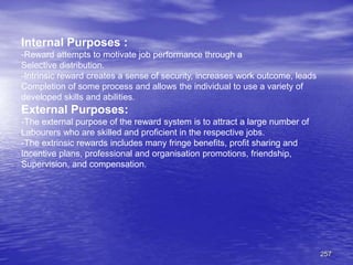 257
Internal Purposes :
-Reward attempts to motivate job performance through a
Selective distribution.
-Intrinsic reward creates a sense of security, increases work outcome, leads
Completion of some process and allows the individual to use a variety of
developed skills and abilities.
External Purposes:
-The external purpose of the reward system is to attract a large number of
Labourers who are skilled and proficient in the respective jobs.
-The extrinsic rewards includes many fringe benefits, profit sharing and
Incentive plans, professional and organisation promotions, friendship,
Supervision, and compensation.
 