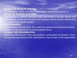 258
BASES FOR REWARD SYSTEM:
-Cost of living, merits, seniority, responsibility, real income and so on.
MODEL OF REWARD SYSTEMS:
-The decision to perform, decision to join, and remain in the job, reward and
performance, money and turnover are important relative factors determining
the model of the reward system.
PERFORMANCE :
People expect rewards when they reach an expected level of performance.
Reward is instrumental for evaluating performance.
JOINING THE ORGANISATION:
People join and remain in the organisation in anticipation of rewards, if they
find rewards according to their expectations, they remain in the organisation.
 