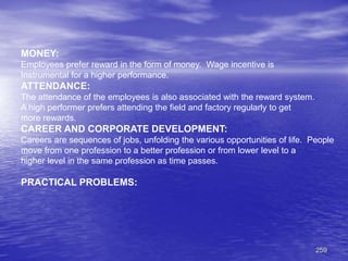 259
MONEY:
Employees prefer reward in the form of money. Wage incentive is
Instrumental for a higher performance.
ATTENDANCE:
The attendance of the employees is also associated with the reward system.
A high performer prefers attending the field and factory regularly to get
more rewards.
CAREER AND CORPORATE DEVELOPMENT:
Careers are sequences of jobs, unfolding the various opportunities of life. People
move from one profession to a better profession or from lower level to a
higher level in the same profession as time passes.
PRACTICAL PROBLEMS:
 