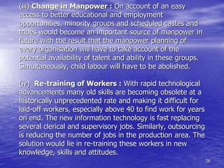 26
(iii) Change in Manpower : On account of an easy
access to better educational and employment
opportunities, minority groups and scheduled castes and
tribes would become an important source of manpower in
future with the result that the manpower planning of
every organisation will have to take account of the
potential availability of talent and ability in these groups.
Simultaneously, child labour will have to be abolished.
(iv) Re-training of Workers : With rapid technological
advancements many old skills are becoming obsolete at a
historically unprecedented rate and making it difficult for
laid-off workers, especially above 40 to find work for years
on end. The new information technology is fast replacing
several clerical and supervisory jobs. Similarly, outsourcing
is reducing the number of jobs in the production area. The
solution would lie in re-training these workers in new
knowledge, skills and attitudes.
 