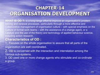 260
CHAPTER-14
ORGANISATION DEVELOPMENT
WHAT IS OD ?: is a long-range effort to improve an organisation’s problem
solving and renewal processes, particularly through a more effective and
Collaborative management of organisation culture – with special emphasis on the
Culture of formal work teams – with the assistance of a change agent, or a
Catalyst and the use of the theory and technology of applied behaviour science,
Including action research.
Characteristics of OD :
1. Focuses on the whole organisation to assure that all parts of the
organisation are well coordinated.
2. OD is concerned with the interaction and interrelation among the
Various sub-systems.
3. OD used one or more change agents who stimulate and co-ordinate
a group.
 