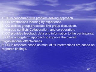 261
4. OD is concerned with problem-solving approach.
5. OD emphasises learning by experience.
6. OD utilises group processes like group discussion,
intergroup conflicts,Collaboration, and co-operation.
7. OD provides feedback data and information to the participants.
8. OD is a long-term approach to improve the overall
Organisational effectiveness.
9. OD is research based as most of its interventions are based on
research findings.
 