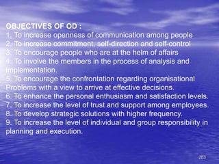 263
OBJECTIVES OF OD :
1. To increase openness of communication among people
2. To increase commitment, self-direction and self-control
3. To encourage people who are at the helm of affairs
4. To involve the members in the process of analysis and
implementation.
5. To encourage the confrontation regarding organisational
Problems with a view to arrive at effective decisions.
6. To enhance the personal enthusiasm and satisfaction levels.
7. To increase the level of trust and support among employees.
8. To develop strategic solutions with higher frequency.
9. To increase the level of individual and group responsibility in
planning and execution.
 