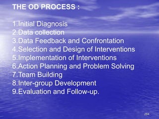 264
THE OD PROCESS :
1.Initial Diagnosis
2.Data collection
3.Data Feedback and Confrontation
4.Selection and Design of Interventions
5.Implementation of Interventions
6.Action Planning and Problem Solving
7.Team Building
8.Inter-group Development
9.Evaluation and Follow-up.
 