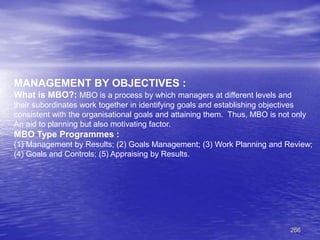 266
MANAGEMENT BY OBJECTIVES :
What is MBO?: MBO is a process by which managers at different levels and
their subordinates work together in identifying goals and establishing objectives
consistent with the organisational goals and attaining them. Thus, MBO is not only
An aid to planning but also motivating factor.
MBO Type Programmes :
(1) Management by Results; (2) Goals Management; (3) Work Planning and Review;
(4) Goals and Controls; (5) Appraising by Results.
 