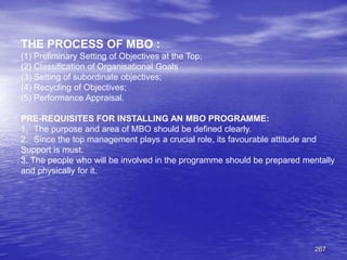 267
THE PROCESS OF MBO :
(1) Preliminary Setting of Objectives at the Top;
(2) Classification of Organisational Goals
(3) Setting of subordinate objectives;
(4) Recycling of Objectives;
(5) Performance Appraisal.
PRE-REQUISITES FOR INSTALLING AN MBO PROGRAMME:
1. The purpose and area of MBO should be defined clearly.
2. Since the top management plays a crucial role, its favourable attitude and
Support is must.
3. The people who will be involved in the programme should be prepared mentally
and physically for it.
 