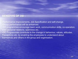 269
BENEFITS OF OD :
-Performance Improvements, Job Specification and self-change.
-Group performance will be enhanced.
-OD programmes encourage team work, communication skills, co-operation,
Inter-personal relations, openness etc.
-OD Programmes contribute to the change in behaviour, values, attitudes,
Perceptions etc. by enabling the employees to understand about
themselves and others in the group and organisation.
 