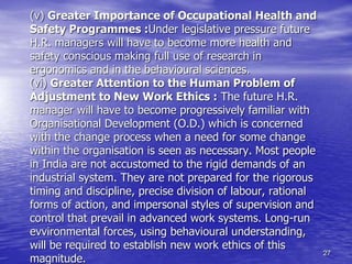 27
(v) Greater Importance of Occupational Health and
Safety Programmes :Under legislative pressure future
H.R. managers will have to become more health and
safety conscious making full use of research in
ergonomics and in the behavioural sciences.
(vi) Greater Attention to the Human Problem of
Adjustment to New Work Ethics : The future H.R.
manager will have to become progressively familiar with
Organisational Development (O.D.) which is concerned
with the change process when a need for some change
within the organisation is seen as necessary. Most people
in India are not accustomed to the rigid demands of an
industrial system. They are not prepared for the rigorous
timing and discipline, precise division of labour, rational
forms of action, and impersonal styles of supervision and
control that prevail in advanced work systems. Long-run
evvironmental forces, using behavioural understanding,
will be required to establish new work ethics of this
magnitude.
 