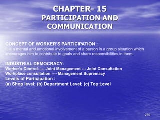 270
CHAPTER- 15
PARTICIPATION AND
COMMUNICATION
CONCEPT OF WORKER’S PARTICIPATION :
It is a mental and emotional involvement of a person in a group situation which
encourages him to contribute to goals and share responsibilities in them.
INDUSTRIAL DEMOCRACY:
Worker’s Control----- Joint Management --- Joint Consultation
Workplace consultation ---- Management Supremacy
Levels of Participation :
(a) Shop level; (b) Department Level; (c) Top Level
 