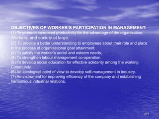271
OBJECTIVES OF WORKER’S PARTICIPATION IN MANAGEMENT:
(1) To promote increased productivity for the advantage of the organisation,
Workers, and society at large.
(2) To provide a better understanding to employees about their role and place
In the process of organisational goal attainment.
(3) To satisfy the worker’s social and esteem needs,
(4) To strengthen labour management co-operation,
(5) To develop social education for effective solidarity among the working
Community.
(6) An ideological point of view to develop self-management in industry.
(7) An instrument for improving efficiency of the company and establishing
harmonious industrial relations.
 