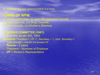 274
17. Effective two-way communication is a must.
FORMS OF WPM:
(i) Works Committee; (ii) Joint Management Councils;
(iii) Joint Councils, (iv) Shop Councils,
(v) Unit Councils, (vi) Worker’s Directors
(i) WORKS COMMITTEE (1947):
- Evolution as per IDA, 1949
Structure: President:1; VP –1, Secretary – 1, Joint. Secretary-1
- Total strength – should not exceed 20
- Tenure – 2 years
- President – Nominee of Employer
- VP – Worker’s Representative
 