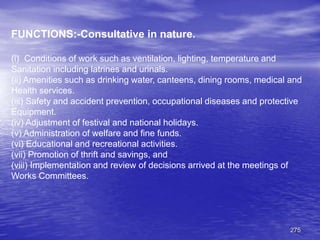 275
FUNCTIONS:-Consultative in nature.
(i) Conditions of work such as ventilation, lighting, temperature and
Sanitation including latrines and urinals.
(ii) Amenities such as drinking water, canteens, dining rooms, medical and
Health services.
(iii) Safety and accident prevention, occupational diseases and protective
Equipment.
(iv) Adjustment of festival and national holidays.
(v) Administration of welfare and fine funds.
(vi) Educational and recreational activities.
(vii) Promotion of thrift and savings, and
(viii) Implementation and review of decisions arrived at the meetings of
Works Committees.
 
