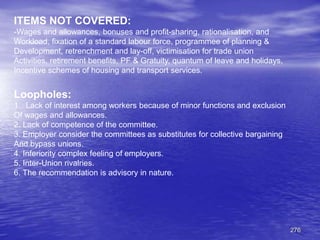 276
ITEMS NOT COVERED:
-Wages and allowances, bonuses and profit-sharing, rationalisation, and
Workload, fixation of a standard labour force, programmee of planning &
Development, retrenchment and lay-off, victimisation for trade union
Activities, retirement benefits, PF & Gratuity, quantum of leave and holidays,
Incentive schemes of housing and transport services.
Loopholes:
1. Lack of interest among workers because of minor functions and exclusion
Of wages and allowances.
2. Lack of competence of the committee.
3. Employer consider the committees as substitutes for collective bargaining
And bypass unions.
4. Inferiority complex feeling of employers.
5. Inter-Union rivalries.
6. The recommendation is advisory in nature.
 