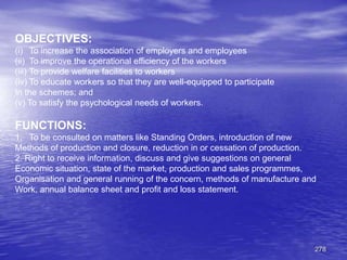 278
OBJECTIVES:
(i) To increase the association of employers and employees
(ii) To improve the operational efficiency of the workers
(iii) To provide welfare facilities to workers
(iv) To educate workers so that they are well-equipped to participate
In the schemes; and
(v) To satisfy the psychological needs of workers.
FUNCTIONS:
1. To be consulted on matters like Standing Orders, introduction of new
Methods of production and closure, reduction in or cessation of production.
2. Right to receive information, discuss and give suggestions on general
Economic situation, state of the market, production and sales programmes,
Organisation and general running of the concern, methods of manufacture and
Work, annual balance sheet and profit and loss statement.
 