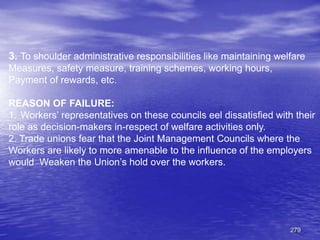 279
3. To shoulder administrative responsibilities like maintaining welfare
Measures, safety measure, training schemes, working hours,
Payment of rewards, etc.
REASON OF FAILURE:
1. Workers’ representatives on these councils eel dissatisfied with their
role as decision-makers in-respect of welfare activities only.
2. Trade unions fear that the Joint Management Councils where the
Workers are likely to more amenable to the influence of the employers
would Weaken the Union’s hold over the workers.
 