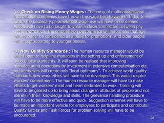 28
.
(ix) Check on Rising Money Wages : The entry of multinationals and
international companies have thrown the wage field haywire in India. In
future the necessary parameters of wage rise will have to be defined.
People will have to be taught to value a closer connection between pay
and performance. The emphasis on performance will also mean that age
will no longer be considered as a basis for promotions. And older people
will accept reporting to younger bosses.
(x) New Quality Standards : The human resource manager would be
called upon to help line managers in the setting up and enforcement of
good quality standards. It will soon be realised that improving
manufacturing operations by investment in extensive computerisation etc.
by themselves will create only “local optimums”. To achieve world quality
standards new work ethics will have to be developed. This would require
workers’ commitment. The human resource manager will have to make
efforts to get workers’ mind and heart dedicated to work. Training will
have to be geared up to bring about change in attitudes of people and not
merely in their knowledge and skills. The grievance handling procedure
will have to be more effective and quick. Suggestion schemes will have to
be made an important vehicle for employees to participate and contribute.
Quality Circles and Task Forces for problem solving will have to be
encouraged.
 