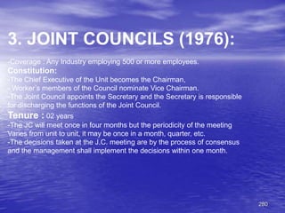 280
3. JOINT COUNCILS (1976):
-Coverage : Any Industry employing 500 or more employees.
Constitution:
-The Chief Executive of the Unit becomes the Chairman,
- Worker’s members of the Council nominate Vice Chairman.
-The Joint Council appoints the Secretary and the Secretary is responsible
for discharging the functions of the Joint Council.
Tenure : 02 years
-The JC will meet once in four months but the periodicity of the meeting
Varies from unit to unit, it may be once in a month, quarter, etc.
-The decisions taken at the J.C. meeting are by the process of consensus
and the management shall implement the decisions within one month.
 