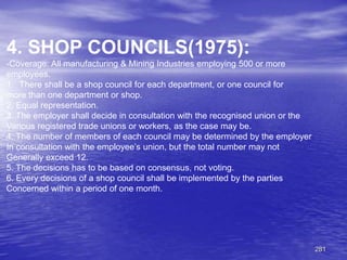 281
4. SHOP COUNCILS(1975):
-Coverage: All manufacturing & Mining Industries employing 500 or more
employees.
1. There shall be a shop council for each department, or one council for
more than one department or shop.
2. Equal representation.
3. The employer shall decide in consultation with the recognised union or the
Various registered trade unions or workers, as the case may be.
4. The number of members of each council may be determined by the employer
In consultation with the employee’s union, but the total number may not
Generally exceed 12.
5. The decisions has to be based on consensus, not voting.
6. Every decisions of a shop council shall be implemented by the parties
Concerned within a period of one month.
 