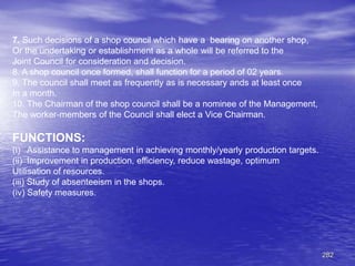 282
7. Such decisions of a shop council which have a bearing on another shop,
Or the undertaking or establishment as a whole will be referred to the
Joint Council for consideration and decision.
8. A shop council once formed, shall function for a period of 02 years.
9. The council shall meet as frequently as is necessary ands at least once
In a month.
10. The Chairman of the shop council shall be a nominee of the Management,
The worker-members of the Council shall elect a Vice Chairman.
FUNCTIONS:
(i) Assistance to management in achieving monthly/yearly production targets.
(ii) Improvement in production, efficiency, reduce wastage, optimum
Utilisation of resources.
(iii) Study of absenteeism in the shops.
(iv) Safety measures.
 