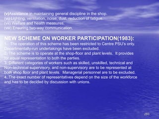 283
(v)Assistance in maintaining general discipline in the shop.
(vi) Lighting, ventilation, noise, dust, reduction of fatigue.
(vii) Welfare and health measures.
(viii) Ensuring two-way communication.
NEW SCHEME ON WORKER PARTICIPATION(1983):
1. The operation of this scheme has been restricted to Centre PSU’s only.
Departmentally-run undertakings have been excluded.
2. The scheme is to operate at the shop-floor and plant levels. It provides
for equal representation to both the parties.
3. Different categories of workers such as skilled, unskilled, technical and
Non-technical supervisory, and non-supervisory are to be represented at
both shop floor and plant levels. Managerial personnel are to be excluded.
4. The exact number of representatives depend on the size of the workforce
and has to be decided by discussion with unions.
 