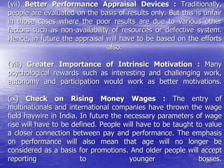 29
(vii) Better Performance Appraisal Devices : Traditionally,
people are evaluated on the basis of results only. But this is unfair
in those cases where the poor results are due to various other
factors such as non-availability of resources or defective system.
Hence, in future the appraisal will have to be based on the efforts
also.
(viii) Greater Importance of Intrinsic Motivation : Many
psychological rewards such as interesting and challenging work,
autonomy and participation would work as better motivations.
(ix) Check on Rising Money Wages : The entry of
multinationals and international companies have thrown the wage
field haywire in India. In future the necessary parameters of wage
rise will have to be defined. People will have to be taught to value
a closer connection between pay and performance. The emphasis
on performance will also mean that age will no longer be
considered as a basis for promotions. And older people will accept
reporting to younger bosses.
 