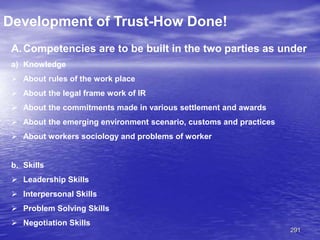 291
Development of Trust-How Done!
A.Competencies are to be built in the two parties as under
a) Knowledge
 About rules of the work place
 About the legal frame work of IR
 About the commitments made in various settlement and awards
 About the emerging environment scenario, customs and practices
 About workers sociology and problems of worker
b. Skills
 Leadership Skills
 Interpersonal Skills
 Problem Solving Skills
 Negotiation Skills
 