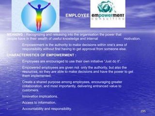 295
EMPLOYEE
MEANING : Recognizing and releasing into the organisation the power that
people have in their wealth of useful knowledge and internal motivation.
- Empowerment is the authority to make decisions within one’s area of
responsibility without first having to get approval from someone else.
CHARACTERISTICS OF EMPOWERMENT :
- Employees are encouraged to use their own initiative “Just do it”.
- Empowered employees are given not only the authority, but also the
resources, so they are able to make decisions and have the power to get
them implemented.
- Create a shared purpose among employees, encouraging greater
collaboration, and most importantly, delivering entranced value to
customers.
- Innovation implications.
- Access to information.
- Accountability and responsibility.
 